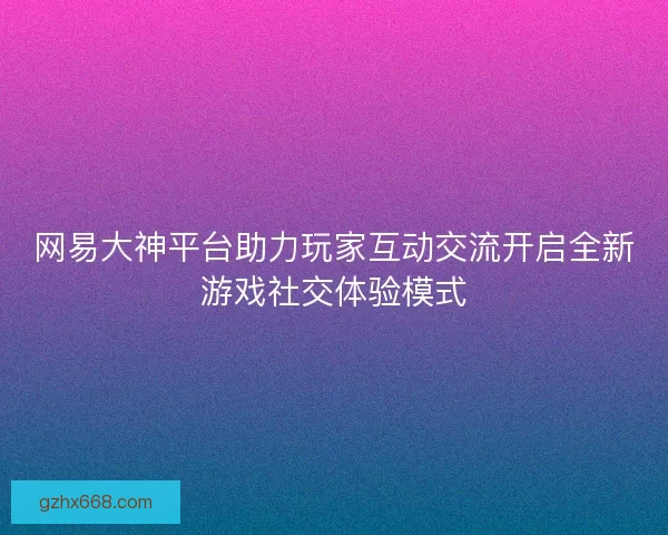 网易大神平台助力玩家互动交流开启全新游戏社交体验模式