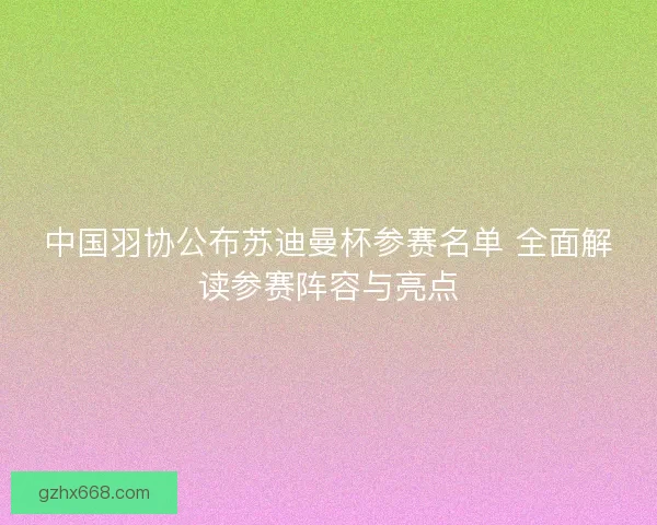 中国羽协公布苏迪曼杯参赛名单 全面解读参赛阵容与亮点