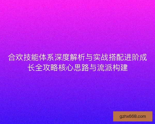 合欢技能体系深度解析与实战搭配进阶成长全攻略核心思路与流派构建