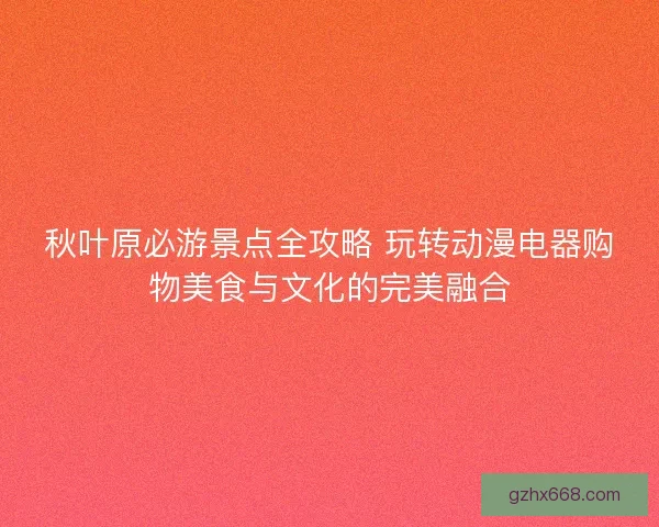 秋叶原必游景点全攻略 玩转动漫电器购物美食与文化的完美融合
