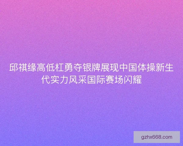 邱祺缘高低杠勇夺银牌展现中国体操新生代实力风采国际赛场闪耀