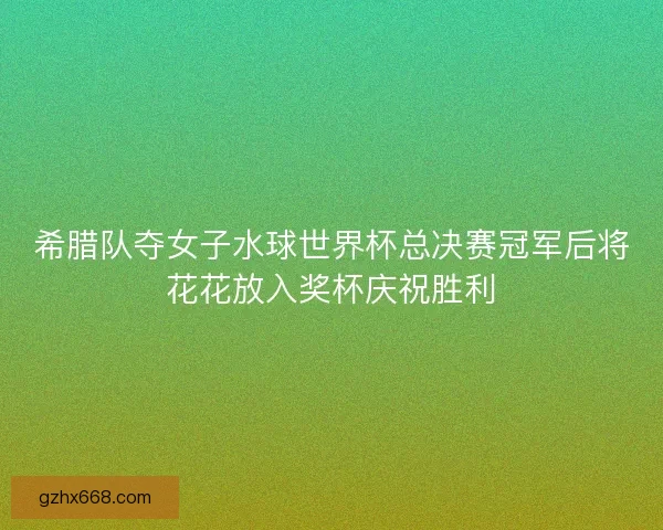 希腊队夺女子水球世界杯总决赛冠军后将花花放入奖杯庆祝胜利