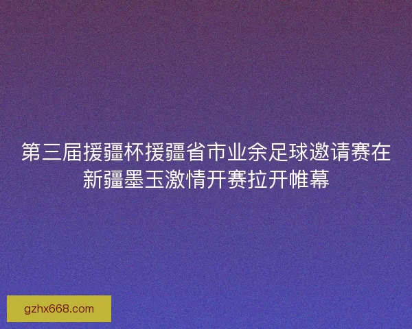 第三届援疆杯援疆省市业余足球邀请赛在新疆墨玉激情开赛拉开帷幕