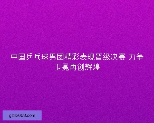 中国乒乓球男团精彩表现晋级决赛 力争卫冕再创辉煌