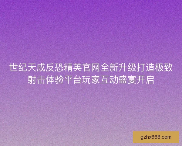 世纪天成反恐精英官网全新升级打造极致射击体验平台玩家互动盛宴开启