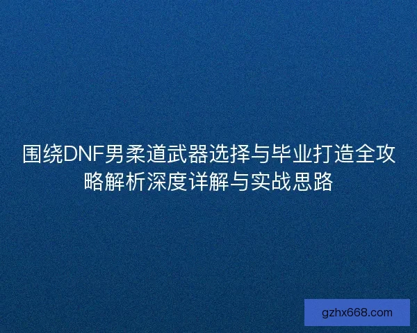 围绕DNF男柔道武器选择与毕业打造全攻略解析深度详解与实战思路