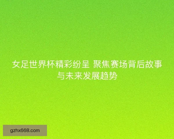 女足世界杯精彩纷呈 聚焦赛场背后故事与未来发展趋势